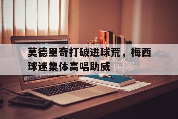 随机莫德里奇打破进球荒，梅西球迷集体高唱助威