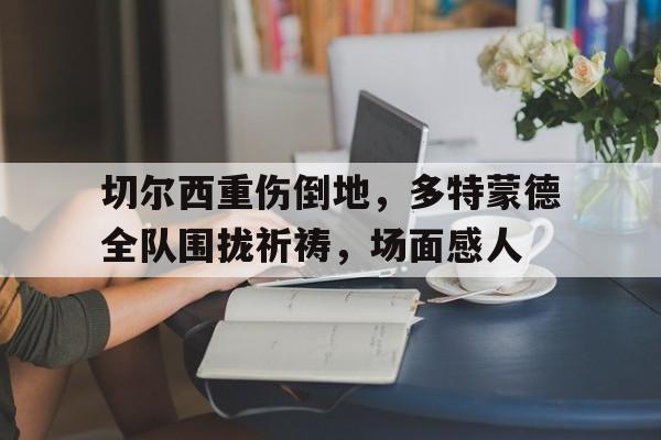 随机切尔西重伤倒地,多特蒙德全队围拢祈祷,场面感人